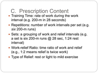 C. Prescription Content
 Training Time: rate of work during the work
interval (e.g. 200-m in 28 seconds)
 Repetitions: number of work intervals per set (e.g.
six 200-m runs)
 Sets: a grouping of work and relief intervals (e.g.
a set is six 200-m runs @ 28 sec, 1:24 rest
interval)
 Work-relief Ratio: time ratio of work and relief
(e.g., 1:2 means relief is twice work)
 Type of Relief: rest or light to mild exercise
 