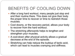 BENEFITS OF COOLING DOWN
 After a long hard workout, many people just stop and
end their routine there. This does not give their body
the proper time to recover or time to restretch those
muscles.
 Cool downs, or the recovery period, allows your body
to recover from the hard workout.
 The stretching afterwards helps to lengthen and
strengthen your muscles.
 A cool-down after physical activity allows a gradual
decrease at the end of the episode.
 Stretching can help reduce the buildup of lactic acid,
which can lead to muscles cramping and stiffness.
 