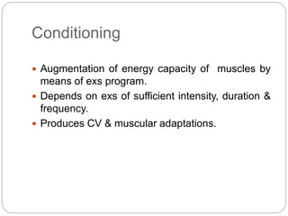 Conditioning
 Augmentation of energy capacity of muscles by
means of exs program.
 Depends on exs of sufficient intensity, duration &
frequency.
 Produces CV & muscular adaptations.
 