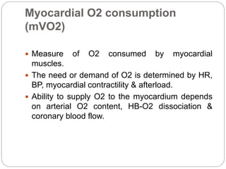 Myocardial O2 consumption
(mVO2)
 Measure of O2 consumed by myocardial
muscles.
 The need or demand of O2 is determined by HR,
BP, myocardial contractility & afterload.
 Ability to supply O2 to the myocardium depends
on arterial O2 content, HB-O2 dissociation &
coronary blood flow.
 