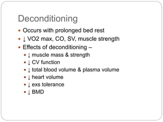 Deconditioning
 Occurs with prolonged bed rest
 ↓ VO2 max, CO, SV, muscle strength
 Effects of deconditioning –
 ↓ muscle mass & strength
 ↓ CV function
 ↓ total blood volume & plasma volume
 ↓ heart volume
 ↓ exs tolerance
 ↓ BMD
 