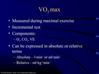 Dr Hadi Rohani,- Blog: www.hadirohani.blogfa.com
VO2 max
• Measured during maximal exercise
• Incremental test
• Components:
– O2, CO2, VE
• Can be expressed in absolute or relative
terms
– Absolute – l·min-1
or ml·min-1
– Relative - ml·kg-1
·min-1
 