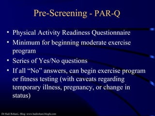 Dr Hadi Rohani,- Blog: www.hadirohani.blogfa.com
Pre-Screening - PAR-Q
• Physical Activity Readiness Questionnaire
• Minimum for beginning moderate exercise
program
• Series of Yes/No questions
• If all “No” answers, can begin exercise program
or fitness testing (with caveats regarding
temporary illness, pregnancy, or change in
status)
 