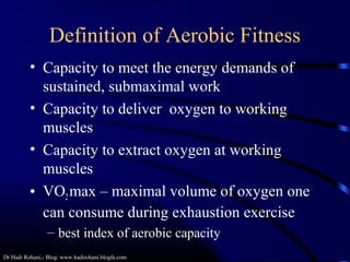 Dr Hadi Rohani,- Blog: www.hadirohani.blogfa.com
Definition of Aerobic Fitness
• Capacity to meet the energy demands of
sustained, submaximal work
• Capacity to deliver oxygen to working
muscles
• Capacity to extract oxygen at working
muscles
• VO2max – maximal volume of oxygen one
can consume during exhaustion exercise
– best index of aerobic capacity
 
