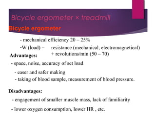 Dr Hadi Rohani,- Blog: www.hadirohani.blogfa.com
Bicycle ergometer × treadmill
Bicycle ergometer
- mechanical efficiency 20 – 25%
-W (load) = resistance (mechanical, electromagnetical)
+ revolutions/min (50 – 70)Advantages:
- space, noise, accuracy of set load
- easer and safer making
Disadvantages:
- engagement of smaller muscle mass, lack of familiarity
- lower oxygen consumption, lower HR , etc.
- taking of blood sample, measurement of blood pressure.
 