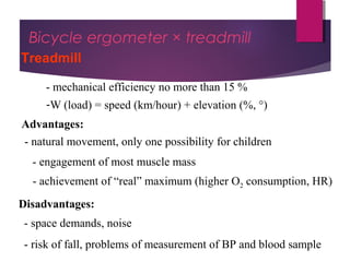 Dr Hadi Rohani,- Blog: www.hadirohani.blogfa.com
Bicycle ergometer × treadmill
Treadmill
- mechanical efficiency no more than 15 %
-W (load) = speed (km/hour) + elevation (%, °)
Advantages:
- natural movement, only one possibility for children
- engagement of most muscle mass
Disadvantages:
- space demands, noise
- risk of fall, problems of measurement of BP and blood sample
- achievement of “real” maximum (higher O2 consumption, HR)
 