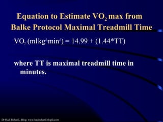 Dr Hadi Rohani,- Blog: www.hadirohani.blogfa.com
Equation to Estimate VO2 max from
Balke Protocol Maximal Treadmill Time
VO2 (ml.
kg-1.
min-1
) = 14.99 + (1.44*TT)
where TT is maximal treadmill time in
minutes.
 