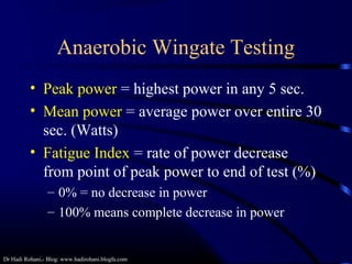 Dr Hadi Rohani,- Blog: www.hadirohani.blogfa.com
Anaerobic Wingate Testing
• Peak power = highest power in any 5 sec.
• Mean power = average power over entire 30
sec. (Watts)
• Fatigue Index = rate of power decrease
from point of peak power to end of test (%)
– 0% = no decrease in power
– 100% means complete decrease in power
 