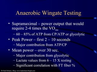 Dr Hadi Rohani,- Blog: www.hadirohani.blogfa.com
Anaerobic Wingate Testing
• Supramaximal – power output that would
require 2-4 times the VO2max
– 60 – 85% of ATP from CP/ATP or glycolytic
• Peak Power – first 2 – 10 seconds
– Major contribution from ATP/CP
• Mean power – over 30 sec.
– Major contribution from glycolytic
– Lactate values from 6 – 15 X resting
– Significant correlation with FT fiber %
 