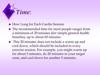 Time:
 How Long for Each Cardio Session
 The recommended time for most people ranges from
a minimum of 20 minutes (for simple general health
benefits), up to about 60 minutes.
 This 20 minutes does not include a warm up and
cool down, which should be included in every
exercise session. For example, you might warm up
for about 5 minutes, do 20 minutes in your target
zone, and cool down for another 5 minutes.
 