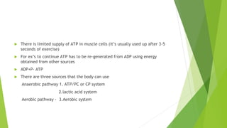  There is limited supply of ATP in muscle cells (it’s usually used up after 3-5
seconds of exercise)
 For ex’s to continue ATP has to be re-generated from ADP using energy
obtained from other sources
 ADP+P- ATP
 There are three sources that the body can use
Anaerobic pathway 1. ATP/PC or CP system
2.lactic acid system
Aerobic pathway - 3.Aerobic system
 