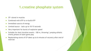 1.creatine phosphate system
 CP- stored in muscles
 Combined with ATP to re-build ATP
 Immediate source of energy
 Limited source – lasts up to 10/15 seconds
 Very important for bursts of explosive speed
 Suitable for short duration events : 100 m, throwing/ jumping athletic
events,phases of team game play
 Replenishing stores of CP takes up to 6 minutes of recovery after end of
exercise
 