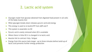 2. Lactic acid system
 Glycogen made from glucose obtained from digested food present in all cells
of the body-muscle,liver
 When glycogen breaks down releases pyruvic acid and energy
 This energy is used to re-build ATP from ADP and P
 This system is anaerobic-no O2
 Pyruvic acid is easily removed when O2 is available
 Where there is little O2 it is changed in to lactic acid
 Muscles fail to contract fully- fatigue
 Energy from this source lasts longer –up to three minutes before build up of
lactic acid prevents further energy production
 