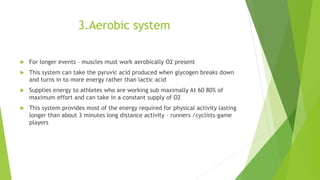 3.Aerobic system
 For longer events – muscles must work aerobically O2 present
 This system can take the pyruvic acid produced when glycogen breaks down
and turns in to more energy rather than lactic acid
 Supplies energy to athletes who are working sub maximally At 60 80% of
maximum effort and can take in a constant supply of O2
 This system provides most of the energy required for physical activity lasting
longer than about 3 minutes long distance activity – runners /cyclists-game
players
 