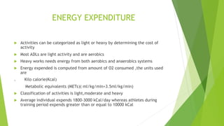 ENERGY EXPENDITURE
 Activities can be categorized as light or heavy by determining the cost of
activity
 Most ADLs are light activity and are aerobics
 Heavy works needs energy from both aerobics and anaerobics systems
 Energy expended is computed from amount of O2 consumed ,the units used
are
. Kilo calorie(Kcal)
Metabolic equivalents (METs)( ml/kg/min=3.5ml/kg/min)
 Classification of activities is light,moderate and heavy
 Average individual expends 1800-3000 kCal/day whereas athletes during
training period expends greater than or equal to 10000 kCal
 