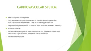 CARDIOVASCULAR SYSTEM
 Exercise pressure response-
1. SNS response-peripheral vasoconstriction,increased myocardial
contractility,increased heart rate,increased hyper tension
2. Degree of response equals to muscle mass involved and ex’s intensity
 Cardiac effects-
1. Increase frequency of SA node depolarization, increased heart rate,
decreased vagal stimulus,increased SNS stimulation
2. Increased systolic BP
 