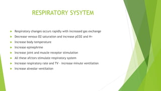 RESPIRATORY SYSYTEM
 Respiratory changes occurs rapidly with increased gas exchange
 Decrease venous O2 saturation and increase pCO2 and H+
 Increase body temperature
 Increase epinephrine
 Increase joint and muscle receptor stimulation
 All these afctors stimulate respiratory system
 Increase respiratory rate and TV – increase minute ventilation
 Increase alveolar ventilation
 