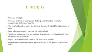 1.INTENSITY
 Overload principle-
1. Overload is stress on an organism that is greater than that regularly
encountered during everyday life
2. The ex’s load must be above the training stimulus threshold for adaptations to
occur
3. Once adaptations occurs increase the training load
4. Training stimulus threshold are variable depending on individuals health ,level
of activity,age and gender
5. Higher the level of fitness –greater the intensity is needed
6. Generally conditioning response occurs at 60-90% of HR Max or 50-85% of VO2
max
 