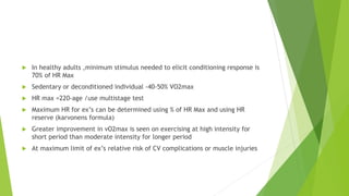  In healthy adults ,minimum stimulus needed to elicit conditioning response is
70% of HR Max
 Sedentary or deconditioned individual -40-50% VO2max
 HR max =220-age /use multistage test
 Maximum HR for ex’s can be determined using % of HR Max and using HR
reserve (karvonens formula)
 Greater improvement in vO2max is seen on exercising at high intensity for
short period than moderate intensity for longer period
 At maximum limit of ex’s relative risk of CV complications or muscle injuries
 