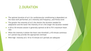 2.DURATION
 The optimal duration of ex’s for cardiovascular conditioning is dependent on
the total work performed ,ex’s intensity and frequency ,and fitness level
 The greater the intensity of ex’s the shorter the duration needed for
adaptation and the lower the intensity of ex’s the longer the duration needed
 A 20 to 30 minutes session is generally optimal at 60 to 70 % maximum heart
rate
 When the intensity is below the heart rate threshold ,a 45 minute continous
ex’s period may provide the appropriate overload
 With high –intensity ex’s 10 to 15 minute ex’s periods are adequate
 