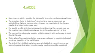 4.MODE
 Many types of activity provides the stimulus for improving cardiorespiratory fitness
 The important factor is that the ex’s involves large muscle groups that are
activated in a rhythmic ,aerobic nature,however the magnitude of the changes
may be determined by the mode used
 For specific aerobic activities such as cycling and running the overload must use
the muscles required by the activity and stress the cardiorespiratory system
 The muscles trained develop agreater oxidative capacity with an increase in blood
flow to the area
 Training benefit are optimized when programs are planned to meet the individual
needs and capacities of the participants
 The skill of the individual ,variations among individuals in competitiveness and
aggressiveness and variation in environmental conditions must be considered
 