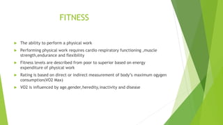 FITNESS
 The ability to perform a physical work
 Performing physical work requires cardio respiratory functioning ,muscle
strength,endurance and flexibility
 Fitness levels are described from poor to superior based on energy
expenditure of physical work
 Rating is based on direct or indirect measurement of body’s maximum ogygen
consumption(VO2 Max)
 VO2 is influenced by age,gender,heredity,inactivity and disease
 