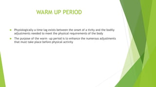 WARM UP PERIOD
 Physiologically a time lag exists between the onset of a tivity and the bodily
adjustments needed to meet the physical requirements of the body
 The purpose of the warm –up period is to enhance the numerous adjustments
that must take place before physical activity
 