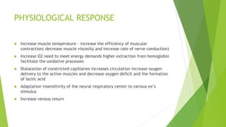 PHYSIOLOGICAL RESPONSE
 Increase muscle temperature – increase the efficiency of muscular
contraction( decrease muscle viscosity and increase rate of nerve conduction)
 Increase O2 need to meet energy demands higher extraction from hemoglobin
facilitate the oxidative processes
 Dialatation of constricted capillaries increases circulation increase oxygen
delivery to the active muscles and decrease oxygen deficit and the formation
of lactic acid
 Adaptation insensitivity of the neural respiratory center to various ex’s
stimulus
 Increase venous return
 