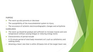 PURPOSE
 The warm up also prevents or decrease
1. The susceptibility of the musculoskeletal system to injury
2. The occurance of ischemic electrocardiographic changes and arrhythmia
GUIDELINESS
 The warm up should be gradual and sufficient to increase muscle and core
temperature without causing fatigue or reducing energy stores
 Characteristics of period include
1. A 10 minute period of total body movement ex’s such as calisthenics and
walking slowly
2. Attaining a heart rate that is within 20 beats/min of the target heart rate
 