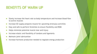 BENEFITS OF WARM UP
 Slowly increase the heart rate so body temperature and increase blood flow
to active muscles
 Increase O2 supply prepares muscle for upcoming strenuous activities
 Easy and safe to perform Stretches to ensure flexibility and ROM
 Helps minimize potential muscle tear and injury
 Increase elastic and flexibility of tendons and ligaments
 Maintain joint lubricantion
 Increase hormone production needed to regulate energy production
 
