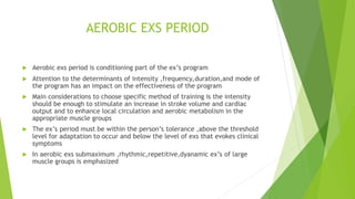 AEROBIC EXS PERIOD
 Aerobic exs period is conditioning part of the ex’s program
 Attention to the determinants of intensity ,frequency,duration,and mode of
the program has an impact on the effectiveness of the program
 Main considerations to choose specific method of training is the intensity
should be enough to stimulate an increase in stroke volume and cardiac
output and to enhance local circulation and aerobic metabolism in the
appropriate muscle groups
 The ex’s period must be within the person’s tolerance ,above the threshold
level for adaptation to occur and below the level of exs that evokes clinical
symptoms
 In aerobic exs submaximum ,rhythmic,repetitive,dyanamic ex’s of large
muscle groups is emphasized
 