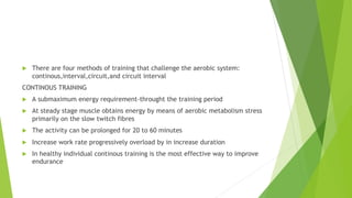  There are four methods of training that challenge the aerobic system:
continous,interval,circuit,and circuit interval
CONTINOUS TRAINING
 A submaximum energy requirement-throught the training period
 At steady stage muscle obtains energy by means of aerobic metabolism stress
primarily on the slow twitch fibres
 The activity can be prolonged for 20 to 60 minutes
 Increase work rate progressively overload by in increase duration
 In healthy individual continous training is the most effective way to improve
endurance
 