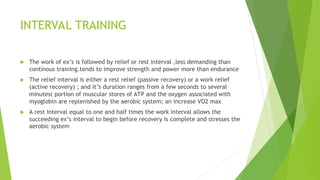 INTERVAL TRAINING
 The work of ex’s is followed by relief or rest interval ,less demanding than
continous training.tends to improve strength and power more than endurance
 The relief interval is either a rest relief (passive recovery) or a work relief
(active recovery) ; and it’s duration ranges from a few seconds to several
minutes( portion of muscular stores of ATP and the oxygen associated with
myoglobin are replenished by the aerobic system; an increase VO2 max
 A rest interval equal to one and half times the work interval allows the
succeeding ex’s interval to begin before recovery is complete and stresses the
aerobic system
 