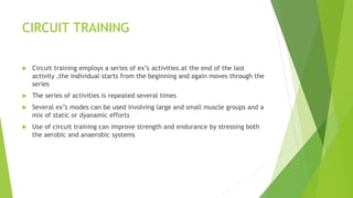 CIRCUIT TRAINING
 Circuit training employs a series of ex’s activities.at the end of the last
activity ,the individual starts from the beginning and again moves through the
series
 The series of activities is repeated several times
 Several ex’s modes can be used involving large and small muscle groups and a
mix of static or dyanamic efforts
 Use of circuit training can improve strength and endurance by stressing both
the aerobic and anaerobic systems
 