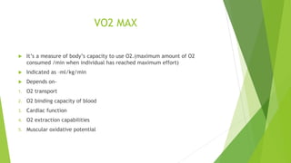 VO2 MAX
 It’s a measure of body’s capacity to use O2.(maximum amount of O2
consumed /min when individual has reached maximum effort)
 Indicated as –ml/kg/min
 Depends on-
1. O2 transport
2. O2 binding capacity of blood
3. Cardiac function
4. O2 extraction capabilities
5. Muscular oxidative potential
 