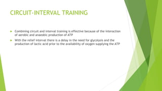 CIRCUIT-INTERVAL TRAINING
 Combining circuit and interval training is effective because of the interaction
of aerobic and anaeobic production of ATP
 With the relief interval there is a delay in the need for glycolysis and the
production of lactic acid prior to the availability of oxygen supplying the ATP
 