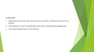 GUIDELINES
 Characteristics of the cool down period are similar to those of the warm-up
period
 Total body ex’s such as calisthenics and static stretching are appropriate
 The period should last 5 to 10 minutes
 