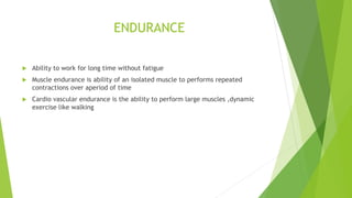 ENDURANCE
 Ability to work for long time without fatigue
 Muscle endurance is ability of an isolated muscle to performs repeated
contractions over aperiod of time
 Cardio vascular endurance is the ability to perform large muscles ,dynamic
exercise like walking
 