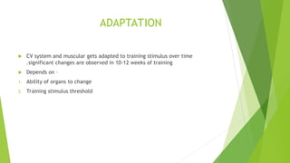 ADAPTATION
 CV system and muscular gets adapted to training stimulus over time
.significant changes are observed in 10-12 weeks of training
 Depends on –
1. Ability of organs to change
2. Training stimulus threshold
 
