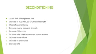 DECONDITIONING
 Occurs with prolonged bed rest
 Decrease of VO2 max ,CO ,SV,muscle strength
 Effect of deconditioning
1. Decrease muscle mass and strength
2. Decrease CV function
3. Decrease total blood volume and plasma volume
4. Decrease heart volume
5. Decrease ex’s tolerance
6. Decrease BMD
 