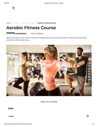 4/9/2019 Aerobic Fitness Course - Edukite
https://edukite.org/course/aerobic-fitness-course/ 1/8
HOME / COURSE / HEALTH AND FITNESS / AEROBIC FITNESS COURSE
Aerobic Fitness Course
( 8 REVIEWS ) 492 STUDENTS
Aerobic tness is one of the answers for people who are concerned with implementing physical
activities in their daily lives. …

FREE
1 YEAR
TAKE THIS COURSE
 