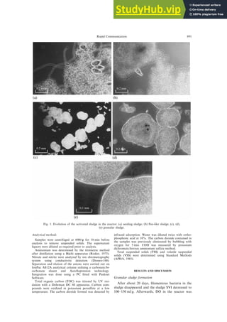 Analytical methods
Samples were centrifuged at 6000 g for 10 min before
analysis to remove suspended solids. The supernatant
liquors were diluted as required prior to analysis.
Ammonium was determined by the titrimetric method
after distillation using a Bu
È chi apparatus (Rodier, 1975).
Nitrate and nitrite were analyzed by ion chromatography
system using conductivity detection (Dionex-100).
Separation and elution of the anions were carried out on
IonPac AS12A analytical column utilizing a carbonate/bi-
carbonate eluant and AutoSupression technology.
Integration was done using a PC ®tted with Peaknet
Software.
Total organic carbon (TOC) was titrated by UV oxi-
dation with a Dohrman DC 80 apparatus. Carbon com-
pounds were oxidized in potassium persulfate at a low
temperature. The carbon dioxide formed was detected by
infrared adsorption. Water was diluted twice with ortho-
phosphoric acid at 10%. The carbon dioxide contained in
the samples was previously eliminated by bubbling with
oxygen for 5 min. COD was measured by potassium
dichromate/ferrous ammonium sulfate method.
Total suspended solids (TSS) and volatile suspended
solids (VSS) were determined using Standard Methods
(APHA, 1985).
RESULTS AND DISCUSSION
Granular sludge formation
After about 20 days, ®lamentous bacteria in the
sludge disappeared and the sludge SVI decreased to
100±150 ml/g. Afterwards, DO in the reactor was
Fig. 1. Evolution of the activated sludge in the reactor: (a) seeding sludge; (b) ¯oc-like sludge; (c), (d),
(e) granular sludge.
Rapid Communication 891
 