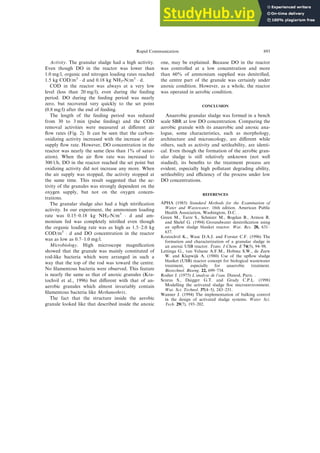 Activity. The granular sludge had a high activity.
Even though DO in the reactor was lower than
1.0 mg/l, organic and nitrogen loading rates reached
1.5 kg COD/m3
 d and 0.18 kg NH3-N/m3
 d.
COD in the reactor was always at a very low
level (less than 20 mg/l), even during the feeding
period. DO during the feeding period was nearly
zero, but recovered very quickly to the set point
(0.8 mg/l) after the end of feeding.
The length of the feeding period was reduced
from 30 to 3 min (pulse feeding) and the COD
removal activities were measured at di€erent air
¯ow rates (Fig. 2). It can be seen that the carbon-
oxidizing activity increased with the increase of air
supply ¯ow rate. However, DO concentration in the
reactor was nearly the same (less than 1% of satur-
ation). When the air ¯ow rate was increased to
300 l/h, DO in the reactor reached the set point but
oxidizing activity did not increase any more. When
the air supply was stopped, the activity stopped at
the same time. This result suggested that the ac-
tivity of the granules was strongly dependent on the
oxygen supply, but not on the oxygen concen-
trations.
The granular sludge also had a high nitri®cation
activity. In our experiment, the ammonium loading
rate was 0.15±0.18 kg NH3-N/m3
 d and am-
monium fed was completely nitri®ed even though
the organic loading rate was as high as 1.5±2.0 kg
COD/m3
 d and DO concentration in the reactor
was as low as 0.7±1.0 mg/l.
Microbiology. High microscope magni®cation
showed that the granule was mainly constituted of
rod-like bacteria which were arranged in such a
way that the top of the rod was toward the centre.
No ®lamentous bacteria were observed. This feature
is nearly the same as that of anoxic granules (Kra-
tochvil et al., 1996) but di€erent with that of an-
aerobic granules which almost invariably contain
®lamentous bacteria like Methanothrix.
The fact that the structure inside the aerobic
granule looked like that described inside the anoxic
one, may be explained. Because DO in the reactor
was controlled at a low concentration and more
than 60% of ammonium supplied was denitri®ed,
the centre part of the granule was certainly under
anoxic condition. However, as a whole, the reactor
was operated in aerobic condition.
CONCLUSION
Anaerobic granular sludge was formed in a bench
scale SBR at low DO concentration. Comparing the
aerobic granule with its anaerobic and anoxic ana-
logue, some characteristics, such as morphology,
architecture and microecology, are di€erent while
others, such as activity and settleability, are identi-
cal. Even though the formation of the aerobic gran-
ular sludge is still relatively unknown (not well
studied), its bene®ts to the treatment process are
evident, especially high pollutant degrading ability,
settleability and eciency of the process under low
DO concentrations.
REFERENCES
APHA (1985) Standard Methods for the Examination of
Water and Wastewater. 16th edition. American Public
Health Association, Washington, D.C. .
Green M., Tarre S., Schnizer M., Bogdan B., Armon R.
and Shelef G. (1994) Groundwater denitri®cation using
an up¯ow sludge blanket reactor. Wat. Res. 28, 631±
637.
Kratochvil K., Wase D.A.J. and Forster C.F. (1996) The
formation and characterization of a granular sludge in
an anoxic USB reactor. Trans. I Chem. E 74(5), 94±98.
Lettinga G., van Velsene A.F.M., Hobma S.W., de Zeew
W. and Klapwijk A. (1980) Use of the up¯ow sludge
blanket (USB) reactor concept for biological wastewater
treatment, especially for anaerobic treatment.
Biotechnol. Bioeng. 22, 699±734.
Rodier J. (1975) L'analyse de l'eau. Dunod, Paris. .
Scuras S., Daigger G.T. and Grady C.P.L. (1998)
Modelling the activated sludge ¯oc microenvironment.
Wat. Sci. Technol. 37(4±5), 243±251.
Wanner J. (1994) The implementation of bulking control
in the design of activated sludge systems. Water Sci.
Tech. 29(7), 193±202.
Rapid Communication 893
 