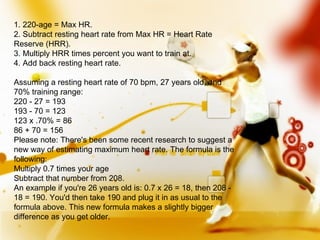 1. 220-age = Max HR. 2. Subtract resting heart rate from Max HR = Heart Rate Reserve (HRR). 3. Multiply HRR times percent you want to train at. 4. Add back resting heart rate. Assuming a resting heart rate of 70 bpm, 27 years old, and 70% training range: 220 - 27 = 193 193 - 70 = 123 123 x .70% = 86 86 + 70 = 156 Please note: There's been some recent research to suggest a new way of estimating maximum heart rate. The formula is the following: Multiply 0.7 times your age Subtract that number from 208. An example if you're 26 years old is: 0.7 x 26 = 18, then 208 - 18 = 190. You'd then take 190 and plug it in as usual to the formula above. This new formula makes a slightly bigger difference as you get older. 