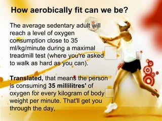 How aerobically fit can we be? The average sedentary adult will reach a level of oxygen consumption close to 35 ml/kg/minute during a maximal treadmill test (where you're asked to walk as hard as you can).  Translated,  that means the person is consuming  35 millilitres'  of oxygen for every kilogram of body weight per minute. That'll get you through the day,  