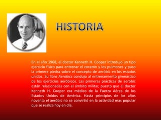 En el año 1968, el doctor Kenneth H. Cooper introdujo un tipo
ejercicio físico para entrenar el corazón y los pulmones y puso
la primera piedra sobre el concepto de aeróbic en los estados
unidos. Su libro Aerobics condujo al entrenamiento gimnástico
de los ejercicios aeróbicos. Las primeras prácticas de aeróbic
están relacionadas con el ámbito militar, puesto que el doctor
Kenneth H. Cooper era médico de la Fuerza Aérea de los
Estados Unidos de América. Hasta principios de los años
noventa el aeróbic no se convirtió en la actividad mas popular
que se realiza hoy en día.
 