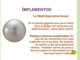 IMPLEMENTOS
La fitball (bajo estas líneas)
Es la pelota gigante que sirve tanto
para trabajar los músculos (ej.
abdominales), como para estirar
Pelotas o balones medicinales: Es
uno de los elementos con más
tradición en el aeróbic. Su tamaño
es similar a las de la gimnasia
rítmica. También varían su peso y
dureza según la intensidad con la
que queramos trabajar
 