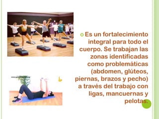  Es un fortalecimiento
integral para todo el
cuerpo. Se trabajan las
zonas identificadas
como problemáticas
(abdomen, glúteos,
piernas, brazos y pecho)
a través del trabajo con
ligas, mancuernas y
pelotas.
 