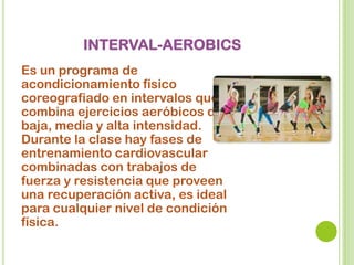 INTERVAL-AEROBICS
Es un programa de
acondicionamiento físico
coreografiado en intervalos que
combina ejercicios aeróbicos de
baja, media y alta intensidad.
Durante la clase hay fases de
entrenamiento cardiovascular
combinadas con trabajos de
fuerza y resistencia que proveen
una recuperación activa, es ideal
para cualquier nivel de condición
física.
 