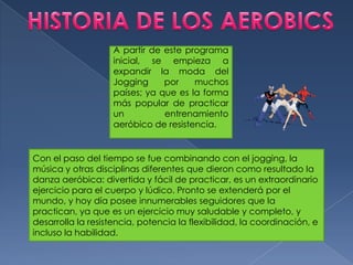 HISTORIA DE LOS AEROBICSA partir de este programa inicial, se empieza a expandir la moda del Jogging por muchos países; ya que es la forma más popular de practicar un entrenamiento aeróbico de resistencia.Con el paso del tiempo se fue combinando con el jogging, la música y otras disciplinas diferentes que dieron como resultado la danza aeróbica: divertida y fácil de practicar, es un extraordinario ejercicio para el cuerpo y lúdico. Pronto se extenderá por el mundo, y hoy día posee innumerables seguidores que la practican, ya que es un ejercicio muy saludable y completo, y desarrolla la resistencia, potencia la flexibilidad, la coordinación, e incluso la habilidad.
